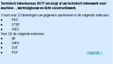 Tekstvak: Technisch tekenbureau DETT verzorgt al uw technisch tekenwerk voor machine , werktuigbouw en licht constructiewerk.U kunt voor 3D tekeningen uw gegevens aanleveren in de volgende extensies:PKGSTEPIGESVoor 2D de volgende extensies:MIDWGDXFPDF									    Volgende >