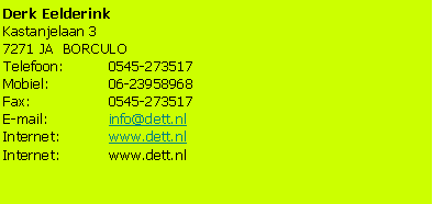 Tekstvak: Derk EelderinkKastanjelaan 37271 JA  BORCULOTelefoon: 	0545-273517Mobiel: 		06-23958968Fax:		0545-273517E-mail:		info@dett.nlInternet:	www.dett.nlInternet:	www.dett.nl